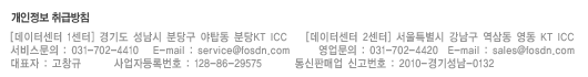 [데이터센터 1센터] 경기도 성남시 분당구 야탑동 분당KT ICC [데이터센터 2센터] 서울특별시 강남구 역삼동 영동 KT ICC   서비스문의 : 031-702-4410  E-mail : service@fosdn.com   영업문의 : 031-702-4420  e-mail : sales@fosdn.com  대표자 : 고창규  사업자등록번호 128-86-29575  통신판매업 신고번호 : 2010-경기성남-0132